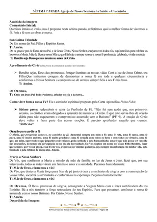 SÉTIMA PARADA: Igreja de Nossa Senhora da Saúde – Urucutuba 
Acolhida da imagem 
Comentário Inicial: 
Queridos irmãos e irmãs, nos é proposto nesta sétima parada, refletirmos qual a melhor forma de vivermos a fé. Pois a fé sem as obras é morta. 
Santíssima Trindade 
D: Em nome do Pai, Filho e Espírito Santo. 
T: Amém. 
D: A graça e paz de Deus, nosso Pai, e de Jesus Cristo, Nosso Senhor, estejam com todos nós, aqui reunidos para celebrar os louvores a Maria, Mãe de Deus e nossa Mãe e, que Ela hoje e sempre renove a nossa fé professada, celebrada, vivida e rezada. 
T: Bendito seja Deus que nos reuniu no amor de Cristo. 
Acendimento do Cirio (Uma pessoa da comunidade acende o Ciro dizendo:) 
 Bendito sejas, Deus das promessas, Porque iluminas as nossas vidas Com a luz de Jesus Cristo, teu Filho,Que tenhamos coragem de demonstrar a nossa fé em toda e qualquer circunstância e confiarmos a Nossa Senhora o compromisso de sermos sempre fiéis a seu Filho Jesus. 
T: Amém. 
D: Oremos, 
T: Creio em Deus Pai Todo-Poderoso, criador do céu e da terra... 
Como viver bem a nossa Fé? Eis o caminho espiritual proposto pela Carta Apostólica Porta Fidei: 
 Sétimo passo: redescobrir o valor da Profissão de Fé. “Não foi sem razão que, nos primeiros séculos, os cristãos eram obrigados a aprender de memória o Credo. É que este servia-lhes de oração diária para não esquecerem o compromisso assumido com o Batismo” (PF, 9). A oração do Creio deve voltar a fazer parte das nossas orações. É preciso aprofundar naquilo que cremos. ”Reflexão” 
Oração para pedir a fé 
Ó Maria, que peregrinas conosco, no caminho da fé. Aumentai sempre em mim a fé: uma fé reta, uma fé santa, uma fé pura, uma fé muito ardente, uma fé muito prudente; uma fé ornada com todos os bens e com todas as virtudes, uma fé que, em mim, opere tudo o que julgardes conveniente, pela caridade e pela humanidade; uma fé que não possa ser vencida nas discussões, no tempo da perseguição ou no dia da necessidade. Eu Vos suplico em nome do Vosso Filho Bendito, fazer que sempre, por Vossa graça, essa fé em Vós, expressa por minhas palavras, seja sempre manifestada em minha vida, pela bondade e pela retidão de meus atos. Amem. 
Preces a Nossa Senhora 
D: Vós, que confiastes a Maria a missão de mãe de família no lar de Jesus e José, fazei que, por sua intercessão, todas as mães vivam em família o amor e a santidade. Peçamos humildemente: 
T: Mãe de Deus, clamamos a vós! 
D: Vós, que destes a Maria força para ficar de pé junto à cruz e a enchestes de alegria com a ressurreição de vosso Filho, socorrei os atribulados e confortai-os na esperança. Peçamos humildemente: 
T: Mãe de Deus, clamamos a vós! 
D: Oremos, Ó Deus, promessa de alegria, consagraste a Virgem Maria com a força santificadora do teu Espírito. Dá a nós também a força renovadora do teu Espírito, Para que possamos confessar a nossa fé assumida com o nosso Batismo. Por Cristo, Nosso Senhor. 
T: Amém. 
Despedida da Imagem 
XVIII Carreata de Nossa Senhora da Imaculada Conceição – Página 08  