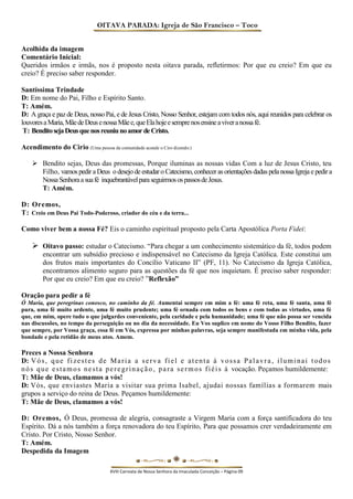OITAVA PARADA: Igreja de São Francisco – Toco 
Acolhida da imagem 
Comentário Inicial: 
Queridos irmãos e irmãs, nos é proposto nesta oitava parada, refletirmos: Por que eu creio? Em que eu creio? É preciso saber responder. 
Santíssima Trindade 
D: Em nome do Pai, Filho e Espírito Santo. 
T: Amém. 
D: A graça e paz de Deus, nosso Pai, e de Jesus Cristo, Nosso Senhor, estejam com todos nós, aqui reunidos para celebrar os louvores a Maria, Mãe de Deus e nossa Mãe e, que Ela hoje e sempre nos ensine a viver a nossa fé. 
T: Bendito seja Deus que nos reuniu no amor de Cristo. 
Acendimento do Cirio (Uma pessoa da comunidade acende o Ciro dizendo:) 
 Bendito sejas, Deus das promessas, Porque iluminas as nossas vidas Com a luz de Jesus Cristo, teu Filho, vamos pedir a Deus o desejo de estudar o Catecismo, conhecer as orientações dadas pela nossa Igreja e pedir a Nossa Senhora a sua fé inquebrantável para seguirmos os passos de Jesus. 
T: Amém. 
D: Oremos, 
T: Creio em Deus Pai Todo-Poderoso, criador do céu e da terra... 
Como viver bem a nossa Fé? Eis o caminho espiritual proposto pela Carta Apostólica Porta Fidei: 
 Oitavo passo: estudar o Catecismo. “Para chegar a um conhecimento sistemático da fé, todos podem encontrar um subsídio precioso e indispensável no Catecismo da Igreja Católica. Este constitui um dos frutos mais importantes do Concílio Vaticano II” (PF, 11). No Catecismo da Igreja Católica, encontramos alimento seguro para as questões da fé que nos inquietam. É preciso saber responder: Por que eu creio? Em que eu creio? ”Reflexão” 
Oração para pedir a fé 
Ó Maria, que peregrinas conosco, no caminho da fé. Aumentai sempre em mim a fé: uma fé reta, uma fé santa, uma fé pura, uma fé muito ardente, uma fé muito prudente; uma fé ornada com todos os bens e com todas as virtudes, uma fé que, em mim, opere tudo o que julgardes conveniente, pela caridade e pela humanidade; uma fé que não possa ser vencida nas discussões, no tempo da perseguição ou no dia da necessidade. Eu Vos suplico em nome do Vosso Filho Bendito, fazer que sempre, por Vossa graça, essa fé em Vós, expressa por minhas palavras, seja sempre manifestada em minha vida, pela bondade e pela retidão de meus atos. Amem. 
Preces a Nossa Senhora 
D: Vós, que fizestes de Maria a serva fiel e atenta à vossa Palavra, iluminai todos nós que estamos nesta peregrinação, para sermos fiéis à vocação. Peçamos humildemente: 
T: Mãe de Deus, clamamos a vós! 
D: Vós, que enviastes Maria a visitar sua prima Isabel, ajudai nossas famílias a formarem mais grupos a serviço do reina de Deus. Peçamos humildemente: 
T: Mãe de Deus, clamamos a vós! 
D: Oremos, Ó Deus, promessa de alegria, consagraste a Virgem Maria com a força santificadora do teu Espírito. Dá a nós também a força renovadora do teu Espírito, Para que possamos crer verdadeiramente em Cristo. Por Cristo, Nosso Senhor. 
T: Amém. 
Despedida da Imagem 
XVIII Carreata de Nossa Senhora da Imaculada Conceição – Página 09  