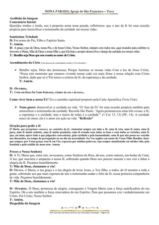 NONA PARADA: Igreja de São Francisco – Toco 
Acolhida da imagem 
Comentário Inicial: 
Queridos irmãos e irmãs, nos é proposto nesta nona parada, refletirmos: que o ano da fé foi uma ocasião propícia para intensificar o testemunho da caridade em nossas vidas. 
Santíssima Trindade 
D: Em nome do Pai, Filho e Espírito Santo. 
T: Amém. 
D: A graça e paz de Deus, nosso Pai, e de Jesus Cristo, Nosso Senhor, estejam com todos nós, aqui reunidos para celebrar os louvores a Maria, Mãe de Deus e nossa Mãe e, que Ela hoje e sempre desenvolva o desejo da caridade em nossas vidas. 
T: Bendito seja Deus que nos reuniu no amor de Cristo. 
Acendimento do Círio (Uma pessoa da comunidade acende o Ciro dizendo:) 
 Bendito sejas, Deus das promessas, Porque iluminas as nossas vidas Com a luz de Jesus Cristo, “Possa este momento que estamos vivendo tornar cada vez mais firme a nossa relação com Cristo Senhor, dado que só n’Ele temos a certeza da fé, da esperança e da caridade. 
T: Amém. 
D: Oremos, 
T: Creio em Deus Pai Todo-Poderoso, criador do céu e da terra... 
Como viver bem a nossa Fé? Eis o caminho espiritual proposto pela Carta Apostólica Porta Fidei: 
 Nono passo: desenvolver a caridade na vida. “O 'Ano da Fé' foi uma ocasião propícia também para intensificar o testemunho da caridade. Recorda São Paulo: ‘Agora permanecem estas três coisas: a fé, a esperança e a caridade; mas a maior de todas é a caridade’” (1 Cor 13, 13) (PF, 14). A caridade nasce do amor, ela é o amor em ação na vida. ”Reflexão” 
Oração para pedir a fé 
Ó Maria, que peregrinas conosco, no caminho da fé. Aumentai sempre em mim a fé: uma fé reta, uma fé santa, uma fé pura, uma fé muito ardente, uma fé muito prudente; uma fé ornada com todos os bens e com todas as virtudes, uma fé que, em mim, opere tudo o que julgardes conveniente, pela caridade e pela humanidade; uma fé que não possa ser vencida nas discussões, no tempo da perseguição ou no dia da necessidade. Eu Vos suplico em nome do Vosso Filho Bendito, fazer que sempre, por Vossa graça, essa fé em Vós, expressa por minhas palavras, seja sempre manifestada em minha vida, pela bondade e pela retidão de meus atos. Amem. 
Preces a Nossa Senhora 
D: A Ti, Maria que, entre nós, invocamos, como Senhora da Hora, dá-nos, como outrora, nas bodas de Caná, 
A luz, que suscitem e amparem a nossa fé, sobretudo quando Deus nos parecer ausente e nos vier a faltar à alegria da fé. Peçamos humildemente: 
T: Mãe de Deus, clamamos a vós! 
D: Dá-nos, ó Maria, a tua graça e a tua alegria de levar Jesus, o Teu filho, a todos, de O mostrar a toda a gente, sobretudo aos que mais esperam de nós o testemunho audaz e feliz da fé, nossa primeira companheira de vida. Peçamos humildemente: 
T: Mãe de Deus, clamamos a vós! 
D: Oremos, Ó Deus, promessa de alegria, consagraste a Virgem Maria com a força santificadora do teu Espírito. Dá a nós também a força renovadora do teu Espírito, Para que possamos crer verdadeiramente em Cristo. Por Cristo, Nosso Senhor. 
T: Amém. 
Despedida da Imagem 
XVIII Carreata de Nossa Senhora da Imaculada Conceição – Página 10  