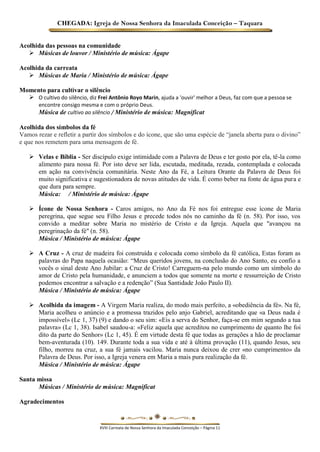 CHEGADA: Igreja de Nossa Senhora da Imaculada Conceição – Taquara 
Acolhida das pessoas na comunidade 
 Músicas de louvor / Ministério de música: Ágape 
Acolhida da carreata 
 Músicas de Maria / Ministério de música: Ágape 
Momento para cultivar o silêncio 
 O cultivo do silêncio, diz Frei Antônio Royo Marin, ajuda a 'ouvir' melhor a Deus, faz com que a pessoa se encontre consigo mesma e com o próprio Deus. 
Música de cultivo ao silêncio / Ministério de música: Magnificat 
Acolhida dos símbolos da fé Vamos rezar e refletir a partir dos símbolos e do ícone, que são uma espécie de “janela aberta para o divino” e que nos remetem para uma mensagem de fé. 
 Velas e Bíblia - Ser discípulo exige intimidade com a Palavra de Deus e ter gosto por ela, tê-la como alimento para nossa fé. Por isto deve ser lida, escutada, meditada, rezada, contemplada e colocada em ação na convivência comunitária. Neste Ano da Fé, a Leitura Orante da Palavra de Deus foi muito significativa e sugestionadora de novas atitudes de vida. É como beber na fonte de água pura e que dura para sempre. 
Música: / Ministério de música: Ágape 
 Ícone de Nossa Senhora - Caros amigos, no Ano da Fé nos foi entregue esse ícone de Maria peregrina, que segue seu Filho Jesus e precede todos nós no caminho da fé (n. 58). Por isso, vos convido a meditar sobre Maria no mistério de Cristo e da Igreja. Aquela que "avançou na peregrinação da fé" (n. 58). 
Música / Ministério de música: Ágape 
 A Cruz - A cruz de madeira foi construída e colocada como símbolo da fé católica, Estas foram as palavras do Papa naquela ocasião: “Meus queridos jovens, na conclusão do Ano Santo, eu confio a vocês o sinal deste Ano Jubilar: a Cruz de Cristo! Carreguem-na pelo mundo como um símbolo do amor de Cristo pela humanidade, e anunciem a todos que somente na morte e ressurreição de Cristo podemos encontrar a salvação e a redenção” (Sua Santidade João Paulo II). 
Música / Ministério de música: Ágape 
 Acolhida da imagem - A Virgem Maria realiza, do modo mais perfeito, a «obediência da fé». Na fé, Maria acolheu o anúncio e a promessa trazidos pelo anjo Gabriel, acreditando que «a Deus nada é impossível» (Lc 1, 37) (9) e dando o seu sim: «Eis a serva do Senhor, faça-se em mim segundo a tua palavra» (Lc 1, 38). Isabel saudou-a: «Feliz aquela que acreditou no cumprimento de quanto lhe foi dito da parte do Senhor» (Lc 1, 45). É em virtude desta fé que todas as gerações a hão de proclamar bem-aventurada (10). 149. Durante toda a sua vida e até à última provação (11), quando Jesus, seu filho, morreu na cruz, a sua fé jamais vacilou. Maria nunca deixou de crer «no cumprimento» da Palavra de Deus. Por isso, a Igreja venera em Maria a mais pura realização da fé. 
Música / Ministério de música: Ágape 
Santa missa 
Músicas / Ministério de música: Magnificat 
Agradecimentos 
XVIII Carreata de Nossa Senhora da Imaculada Conceição – Página 11 