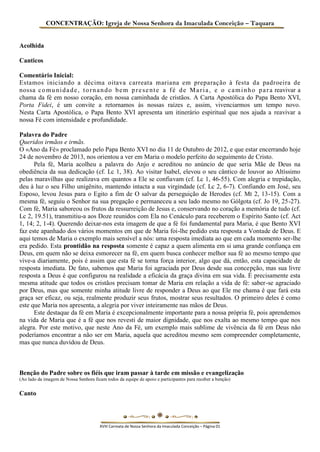 CONCENTRAÇÃO: Igreja de Nossa Senhora da Imaculada Conceição – Taquara 
Acolhida 
Canticos 
Comentário Inicial: 
Estamos iniciando a décima oitava carreata mariana em preparação à festa da padroeira de nossa comunidade, tornando bem presente a fé de Maria, e o caminho para reavivar a chama da fé em nosso coração, em nossa caminhada de cristãos. A Carta Apostólica do Papa Bento XVI, Porta Fidei, é um convite a retornamos às nossas raízes e, assim, vivenciarmos um tempo novo. Nesta Carta Apostólica, o Papa Bento XVI apresenta um itinerário espiritual que nos ajuda a reavivar a nossa Fé com intensidade e profundidade. 
Palavra do Padre 
Queridos irmãos e irmãs. 
O «Ano da Fé» proclamado pelo Papa Bento XVI no dia 11 de Outubro de 2012, e que estar encerrando hoje 24 de novembro de 2013, nos orientou a ver em Maria o modelo perfeito do seguimento de Cristo. 
Pela fé, Maria acolheu a palavra do Anjo e acreditou no anúncio de que seria Mãe de Deus na obediência da sua dedicação (cf. Lc 1, 38). Ao visitar Isabel, elevou o seu cântico de louvor ao Altíssimo pelas maravilhas que realizava em quantos a Ele se confiavam (cf. Lc 1, 46-55). Com alegria e trepidação, deu à luz o seu Filho unigênito, mantendo intacta a sua virgindade (cf. Lc 2, 6-7). Confiando em José, seu Esposo, levou Jesus para o Egito a fim de O salvar da perseguição de Herodes (cf. Mt 2, 13-15). Com a mesma fé, seguiu o Senhor na sua pregação e permaneceu a seu lado mesmo no Gólgota (cf. Jo 19, 25-27). Com fé, Maria saboreou os frutos da ressurreição de Jesus e, conservando no coração a memória de tudo (cf. Lc 2, 19.51), transmitiu-a aos Doze reunidos com Ela no Cenáculo para receberem o Espírito Santo (cf. Act 1, 14; 2, 1-4). Querendo deixar-nos esta imagem de que a fé foi fundamental para Maria, é que Bento XVI faz este apanhado dos vários momentos em que de Maria foi-lhe pedido esta resposta a Vontade de Deus. E aqui temos de Maria o exemplo mais sensível a nós: uma resposta imediata ao que em cada momento ser-lhe era pedido. Esta prontidão na resposta somente é capaz a quem alimenta em si uma grande confiança em Deus, em quem não se deixa esmorecer na fé, em quem busca conhecer melhor sua fé ao mesmo tempo que vive-a diariamente, pois é assim que esta fé se torna força interior, algo que dá, então, esta capacidade de resposta imediata. De fato, sabemos que Maria foi agraciada por Deus desde sua concepção, mas sua livre resposta a Deus é que configurou na realidade a eficácia da graça divina em sua vida. É precisamente esta mesma atitude que todos os cristãos precisam tomar de Maria em relação a vida de fé: saber-se agraciado por Deus, mas que somente minha atitude livre de responder a Deus ao que Ele me chama é que fará esta graça ser eficaz, ou seja, realmente produzir seus frutos, mostrar seus resultados. O primeiro deles é como este que Maria nos apresenta, a alegria por viver inteiramente nas mãos de Deus. 
Este destaque da fé em Maria é excepcionalmente importante para a nossa própria fé, pois aprendemos na vida de Maria que é a fé que nos revesti de maior dignidade, que nos exalta ao mesmo tempo que nos alegra. Por este motivo, que neste Ano da Fé, um exemplo mais sublime de vivência da fé em Deus não poderíamos encontrar a não ser em Maria, aquela que acreditou mesmo sem compreender completamente, mas que nunca duvidou de Deus. 
Benção do Padre sobre os fiéis que iram passar à tarde em missão e evangelização 
(Ao lado da imagem de Nossa Senhora ficam todos da equipe de apoio e participantes para receber a benção) 
Canto 
XVIII Carreata de Nossa Senhora da Imaculada Conceição – Página 01  