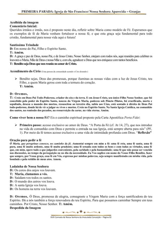 PRIMEIRA PARADA: Igreja de São Francisco/Nossa Senhora Aparecida – Granjas 
Acolhida da imagem 
Comentário Inicial: 
Queridos irmãos e irmãs, nos é proposto neste dia, refletir sobre Maria como modelo de Fé. Esperamos que os exemplos de fé de Maria venham fortalecer a nossa fé, e que esta graça seja fundamental para todo cristão, fundamental para nossa vida aqui e futura! 
Santíssima Trindade 
D: Em nome do Pai, Filho e Espírito Santo. 
T: Amém. 
D: A graça e paz de Deus, nosso Pai, e de Jesus Cristo, Nosso Senhor, estejam com todos nós, aqui reunidos para celebrar os louvores a Maria, Mãe de Deus e nossa Mãe e, com ela, agradecer a Deus que nos enriquece com tantos benefícios. 
T: Bendito seja Deus que nos reuniu no amor de Cristo. 
Acendimento do Cirio (Uma pessoa da comunidade acende o Ciro dizendo:) 
 Bendito sejas, Deus das promessas, porque iluminas as nossas vidas com a luz de Jesus Cristo, teu Filho, a quem Maria gerou com toda a ternura do coração. 
T: Amém. 
D: Oremos, 
T: Creio em Deus Pai Todo-Poderoso, criador do céu e da terra. E em Jesus Cristo, seu único Filho Nosso Senhor, que foi concebido pelo poder do Espírito Santo, nasceu da Virgem Maria, padeceu sob Pôncio Pilatos, foi crucificado, morto e sepultado, desceu a mansão dos mortos, ressuscitou ao terceiro dia, subiu aos Céus, está sentado à direita de Deus Pai todo-poderoso, donde há de vir a julgar os vivos e mortos. Creio no Espírito Santo. Na Santa Igreja Católica, na comunhão dos santos, na remissão dos pecados, na ressurreição da carne, na vida eterna. Amém. 
Como viver bem a nossa Fé? Eis o caminho espiritual proposto pela Carta Apostólica Porta Fidei: 
 Primeiro passo: acesso exclusivo ao amor de Deus. “A Porta da Fé (cf. At 14, 27), que nos introduz na vida de comunhão com Deus e permite a entrada na sua Igreja, está sempre aberta para nós” (PF, 1). Por meio da fé temos acesso exclusivo a uma vida de intimidade profunda com Deus. “Reflexão” 
Oração para pedir a fé 
Ó Maria, que peregrinas conosco, no caminho da fé. Aumentai sempre em mim a fé: uma fé reta, uma fé santa, uma fé pura, uma fé muito ardente, uma fé muito prudente; uma fé ornada com todos os bens e com todas as virtudes, uma fé que, em mim, opere tudo o que julgardes conveniente, pela caridade e pela humanidade; uma fé que não possa ser vencida nas discussões, no tempo da perseguição ou no dia da necessidade. Eu Vos suplico em nome do Vosso Filho Bendito, fazer que sempre, por Vossa graça, essa fé em Vós, expressa por minhas palavras, seja sempre manifestada em minha vida, pela bondade e pela retidão de meus atos. Amem. 
Ladainha de Nossa Senhora 
D: Os coros dos anjos vos louvam. 
T: Maria, clamamos a vós. 
D: Saúdam-vos todos os santos. 
D: O mundo dos astros vos louva. 
D: A santa Igreja vos louva. 
D: Os homens na terra vos louvam. 
D: Oremos, Ó Deus, promessa de alegria, consagraste a Virgem Maria com a força santificadora do teu Espírito. Dá a nós também a força renovadora do teu Espírito, Para que possamos caminhar Sempre em teus caminhos. Por Cristo, Nosso Senhor. T: Amém. 
Despedida da Imagem 
XVIII Carreata de Nossa Senhora da Imaculada Conceição – Página 02  