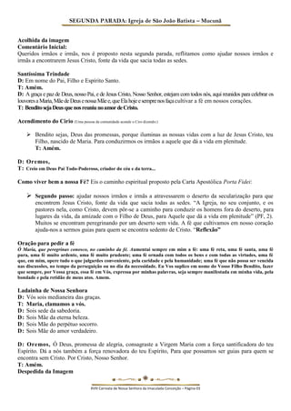 SEGUNDA PARADA: Igreja de São João Batista – Mucunã 
Acolhida da imagem 
Comentário Inicial: 
Queridos irmãos e irmãs, nos é proposto nesta segunda parada, reflitamos como ajudar nossos irmãos e irmãs a encontrarem Jesus Cristo, fonte da vida que sacia todas as sedes. 
Santíssima Trindade 
D: Em nome do Pai, Filho e Espírito Santo. 
T: Amém. 
D: A graça e paz de Deus, nosso Pai, e de Jesus Cristo, Nosso Senhor, estejam com todos nós, aqui reunidos para celebrar os louvores a Maria, Mãe de Deus e nossa Mãe e, que Ela hoje e sempre nos faça cultivar a fé em nossos corações. 
T: Bendito seja Deus que nos reuniu no amor de Cristo. 
Acendimento do Cirio (Uma pessoa da comunidade acende o Ciro dizendo:) 
 Bendito sejas, Deus das promessas, porque iluminas as nossas vidas com a luz de Jesus Cristo, teu Filho, nascido de Maria. Para conduzirmos os irmãos a aquele que dá a vida em plenitude. 
T: Amém. 
D: Oremos, 
T: Creio em Deus Pai Todo-Poderoso, criador do céu e da terra... 
Como viver bem a nossa Fé? Eis o caminho espiritual proposto pela Carta Apostólica Porta Fidei: 
 Segundo passo: ajudar nossos irmãos e irmãs a atravessarem o deserto da secularização para que encontrem Jesus Cristo, fonte da vida que sacia todas as sedes. “A Igreja, no seu conjunto, e os pastores nela, como Cristo, devem pôr-se a caminho para conduzir os homens fora do deserto, para lugares da vida, da amizade com o Filho de Deus, para Aquele que dá a vida em plenitude” (PF, 2). Muitos se encontram peregrinando por um deserto sem vida. A fé que cultivamos em nosso coração ajuda-nos a sermos guias para quem se encontra sedento de Cristo. “Reflexão” 
Oração para pedir a fé 
Ó Maria, que peregrinas conosco, no caminho da fé. Aumentai sempre em mim a fé: uma fé reta, uma fé santa, uma fé pura, uma fé muito ardente, uma fé muito prudente; uma fé ornada com todos os bens e com todas as virtudes, uma fé que, em mim, opere tudo o que julgardes conveniente, pela caridade e pela humanidade; uma fé que não possa ser vencida nas discussões, no tempo da perseguição ou no dia da necessidade. Eu Vos suplico em nome do Vosso Filho Bendito, fazer que sempre, por Vossa graça, essa fé em Vós, expressa por minhas palavras, seja sempre manifestada em minha vida, pela bondade e pela retidão de meus atos. Amem. 
Ladainha de Nossa Senhora 
D: Vós sois medianeira das graças. 
T: Maria, clamamos a vós. 
D: Sois sede da sabedoria. 
D: Sois Mãe da eterna beleza. 
D: Sois Mãe do perpétuo socorro. 
D: Sois Mãe do amor verdadeiro. 
D: Oremos, Ó Deus, promessa de alegria, consagraste a Virgem Maria com a força santificadora do teu Espírito. Dá a nós também a força renovadora do teu Espírito, Para que possamos ser guias para quem se encontra sem Cristo. Por Cristo, Nosso Senhor. 
T: Amém. 
Despedida da Imagem 
XVIII Carreata de Nossa Senhora da Imaculada Conceição – Página 03  