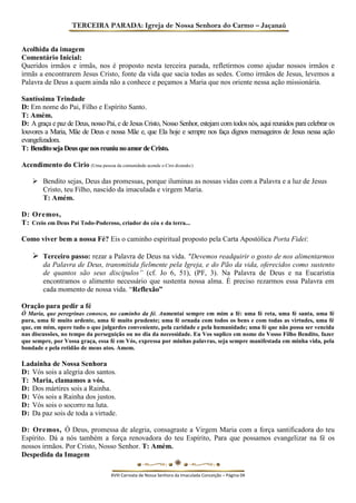 TERCEIRA PARADA: Igreja de Nossa Senhora do Carmo – Jaçanaú 
Acolhida da imagem 
Comentário Inicial: 
Queridos irmãos e irmãs, nos é proposto nesta terceira parada, refletirmos como ajudar nossos irmãos e irmãs a encontrarem Jesus Cristo, fonte da vida que sacia todas as sedes. Como irmãos de Jesus, levemos a Palavra de Deus a quem ainda não a conhece e peçamos a Maria que nos oriente nessa ação missionária. 
Santíssima Trindade 
D: Em nome do Pai, Filho e Espírito Santo. 
T: Amém. 
D: A graça e paz de Deus, nosso Pai, e de Jesus Cristo, Nosso Senhor, estejam com todos nós, aqui reunidos para celebrar os louvores a Maria, Mãe de Deus e nossa Mãe e, que Ela hoje e sempre nos faça dignos mensageiros de Jesus nessa ação evangelizadora. 
T: Bendito seja Deus que nos reuniu no amor de Cristo. 
Acendimento do Cirio (Uma pessoa da comunidade acende o Ciro dizendo:) 
 Bendito sejas, Deus das promessas, porque iluminas as nossas vidas com a Palavra e a luz de Jesus Cristo, teu Filho, nascido da imaculada e virgem Maria. 
T: Amém. 
D: Oremos, 
T: Creio em Deus Pai Todo-Poderoso, criador do céu e da terra... 
Como viver bem a nossa Fé? Eis o caminho espiritual proposto pela Carta Apostólica Porta Fidei: 
 Terceiro passo: rezar a Palavra de Deus na vida. "Devemos readquirir o gosto de nos alimentarmos da Palavra de Deus, transmitida fielmente pela Igreja, e do Pão da vida, oferecidos como sustento de quantos são seus discípulos” (cf. Jo 6, 51), (PF, 3). Na Palavra de Deus e na Eucaristia encontramos o alimento necessário que sustenta nossa alma. É preciso rezarmos essa Palavra em cada momento de nossa vida. “Reflexão” 
Oração para pedir a fé 
Ó Maria, que peregrinas conosco, no caminho da fé. Aumentai sempre em mim a fé: uma fé reta, uma fé santa, uma fé pura, uma fé muito ardente, uma fé muito prudente; uma fé ornada com todos os bens e com todas as virtudes, uma fé que, em mim, opere tudo o que julgardes conveniente, pela caridade e pela humanidade; uma fé que não possa ser vencida nas discussões, no tempo da perseguição ou no dia da necessidade. Eu Vos suplico em nome do Vosso Filho Bendito, fazer que sempre, por Vossa graça, essa fé em Vós, expressa por minhas palavras, seja sempre manifestada em minha vida, pela bondade e pela retidão de meus atos. Amem. 
Ladainha de Nossa Senhora 
D: Vós sois a alegria dos santos. 
T: Maria, clamamos a vós. 
D: Dos mártires sois a Rainha. 
D: Vós sois a Rainha dos justos. 
D: Vós sois o socorro na luta. 
D: Da paz sois de toda a virtude. 
D: Oremos, Ó Deus, promessa de alegria, consagraste a Virgem Maria com a força santificadora do teu Espírito. Dá a nós também a força renovadora do teu Espírito, Para que possamos evangelizar na fé os nossos irmãos. Por Cristo, Nosso Senhor. T: Amém. 
Despedida da Imagem 
XVIII Carreata de Nossa Senhora da Imaculada Conceição – Página 04  