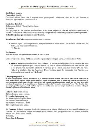 QUARTA PARADA: Igreja de Nossa Senhora Aparecida – Jari 
Acolhida da imagem 
Comentário Inicial: 
Queridos irmãos e irmãs, nos é proposto nesta quarta parada, refletirmos como ser luz para iluminar o mundo de hoje em nossa caminhada de fé. 
Santíssima Trindade 
D: Em nome do Pai, Filho e Espírito Santo. 
T: Amém. 
D: A graça e paz de Deus, nosso Pai, e de Jesus Cristo, Nosso Senhor, estejam com todos nós, aqui reunidos para celebrar os louvores a Maria, Mãe de Deus e nossa Mãe e, que Ela hoje e sempre nos faça luzes no serviço do Reino de Deus aqui na terra. 
T: Bendito seja Deus que nos reuniu no amor de Cristo. 
Acendimento do Cirio (Uma pessoa da comunidade acende o Ciro dizendo:) 
 Bendito sejas, Deus das promessas, Porque iluminas as nossas vidas Com a luz de Jesus Cristo, teu Filho,Cuja mãe foi assunta ao céu. 
T: Amém. 
D: Oremos, 
T: Creio em Deus Pai Todo-Poderoso, criador do céu e da terra... 
Como viver bem a nossa Fé? Eis o caminho espiritual proposto pela Carta Apostólica Porta Fidei: 
 Quarto passo: testemunharmos o amor de Deus. “A renovação da Igreja realiza-se também por meio do testemunho prestado pela vida dos crentes. De fato, os cristãos são chamados a fazer brilhar, com a sua própria vida no mundo, a Palavra de verdade que o Senhor Jesus nos deixou” (PF, 6). Nossa vida deve irradiar a Luz da Palavra de Deus. Somente quem foi iluminado pela Palavra pode testemunhar uma vida de luz “Reflexão” 
Oração para pedir a fé 
Ó Maria, que peregrinas conosco, no caminho da fé. Aumentai sempre em mim a fé: uma fé reta, uma fé santa, uma fé pura, uma fé muito ardente, uma fé muito prudente; uma fé ornada com todos os bens e com todas as virtudes, uma fé que, em mim, opere tudo o que julgardes conveniente, pela caridade e pela humanidade; uma fé que não possa ser vencida nas discussões, no tempo da perseguição ou no dia da necessidade. Eu Vos suplico em nome do Vosso Filho Bendito, fazer que sempre, por Vossa graça, essa fé em Vós, expressa por minhas palavras, seja sempre manifestada em minha vida, pela bondade e pela retidão de meus atos. Amem. 
Ladainha de Nossa Senhora 
D: Sois fonte de toda a virtude. 
T: Maria, clamamos a vós. 
D: Sois templo do Espírito Santo. 
D: Sois arca da nova aliança. 
D: Do reino do céu sois a porta. 
D: Sois glória da santa Igreja. 
D: Oremos, Ó Deus, promessa de alegria, consagraste a Virgem Maria com a força santificadora do teu Espírito. Dá a nós também a força renovadora do teu Espírito, Para que possamos ser luz na vida de nossos irmãos. Por Cristo, Nosso Senhor. 
T: Amém. 
Despedida da Imagem 
XVIII Carreata de Nossa Senhora da Imaculada Conceição – Página 05  