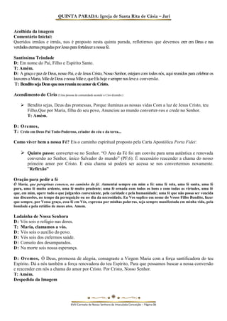 QUINTA PARADA: Igreja de Santa Rita de Cásia – Jari 
Acolhida da imagem 
Comentário Inicial: 
Queridos irmãos e irmãs, nos é proposto nesta quinta parada, refletirmos que devemos crer em Deus e nas verdades eternas pregadas por Jesus para fortalecer a nossa fé. 
Santíssima Trindade 
D: Em nome do Pai, Filho e Espírito Santo. 
T: Amém. 
D: A graça e paz de Deus, nosso Pai, e de Jesus Cristo, Nosso Senhor, estejam com todos nós, aqui reunidos para celebrar os louvores a Maria, Mãe de Deus e nossa Mãe e, que Ela hoje e sempre nos leve a conversão. 
T: Bendito seja Deus que nos reuniu no amor de Cristo. 
Acendimento do Cirio (Uma pessoa da comunidade acende o Ciro dizendo:) 
 Bendito sejas, Deus das promessas, Porque iluminas as nossas vidas Com a luz de Jesus Cristo, teu Filho,Que por Maria, filha do seu povo, Anunciou ao mundo converter-vos e crede no Senhor. 
T: Amém. 
D: Oremos, 
T: Creio em Deus Pai Todo-Poderoso, criador do céu e da terra... 
Como viver bem a nossa Fé? Eis o caminho espiritual proposto pela Carta Apostólica Porta Fidei: 
 Quinto passo: converter-se no Senhor. “O Ano da Fé foi um convite para uma autêntica e renovada conversão ao Senhor, único Salvador do mundo” (PF,6). É necessário reacender a chama do nosso primeiro amor por Cristo. E esta chama só poderá ser acessa se nos convertermos novamente. ”Reflexão” 
Oração para pedir a fé 
Ó Maria, que peregrinas conosco, no caminho da fé. Aumentai sempre em mim a fé: uma fé reta, uma fé santa, uma fé pura, uma fé muito ardente, uma fé muito prudente; uma fé ornada com todos os bens e com todas as virtudes, uma fé que, em mim, opere tudo o que julgardes conveniente, pela caridade e pela humanidade; uma fé que não possa ser vencida nas discussões, no tempo da perseguição ou no dia da necessidade. Eu Vos suplico em nome do Vosso Filho Bendito, fazer que sempre, por Vossa graça, essa fé em Vós, expressa por minhas palavras, seja sempre manifestada em minha vida, pela bondade e pela retidão de meus atos. Amem. 
Ladainha de Nossa Senhora 
D: Vós sois o refúgio nas dores. 
T: Maria, clamamos a vós. 
D: Vós sois o auxílio do povo. 
D: Vós sois dos enfermos saúde. 
D: Consolo dos desamparados. 
D: Na morte sois nossa esperança. 
D: Oremos, Ó Deus, promessa de alegria, consagraste a Virgem Maria com a força santificadora do teu Espírito. Dá a nós também a força renovadora do teu Espírito, Para que possamos buscar a nossa conversão e reacender em nós a chama do amor por Cristo. Por Cristo, Nosso Senhor. 
T: Amém. 
Despedida da Imagem 
XVIII Carreata de Nossa Senhora da Imaculada Conceição – Página 06  