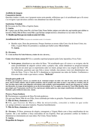 SEXTA PARADA: Igreja de Santa Terezinha – Jari 
Acolhida da imagem 
Comentário Inicial: 
Queridos irmãos e irmãs, nos é proposto nesta sexta parada, refletirmos que é só acreditando que a fé cresce e se revigora e que devemos confiar e nos abandonar nas mãos de Cristo. 
Santíssima Trindade 
D: Em nome do Pai, Filho e Espírito Santo. 
T: Amém. 
D: A graça e paz de Deus, nosso Pai, e de Jesus Cristo, Nosso Senhor, estejam com todos nós, aqui reunidos para celebrar os louvores a Maria, Mãe de Deus e nossa Mãe e, que Ela hoje e sempre nos leve a abandonar-se nas mãos de Deus. 
T: Bendito seja Deus que nos reuniu no amor de Cristo. 
Acendimento do Cirio (Uma pessoa da comunidade acende o Ciro dizendo:) 
 Bendito sejas, Deus das promessas, Porque iluminas as nossas vidas Com a luz de Jesus Cristo, teu Filho, A quem Maria foi portadora e saudada por Isabel como Mãe do Senhor. 
T: Amém. 
D: Oremos, 
T: Creio em Deus Pai Todo-Poderoso, criador do céu e da terra... 
Como viver bem a nossa Fé? Eis o caminho espiritual proposto pela Carta Apostólica Porta Fidei: 
 Sexto passo: abandonar-se nas mãos de Deus. “Só acreditando que a fé cresce e se revigora; não há outra possibilidade de adquirir certeza sobre a própria vida, senão abandonar-se progressivamente nas mãos de um amor que se experimenta cada vez maior, porque tem a sua origem em Deus” (PF, 7). Geralmente, queremos que seja feita a nossa vontade, mas poucas vezes nos abandonamos nas mãos de Deus. Viver o 'Ano da Fé' é abandonar-se inteiramente nas mãos do Senhor. Confiarmos a Ele nossa vida e tudo o que temos e somos. ”Reflexão” 
Oração para pedir a fé 
Ó Maria, que peregrinas conosco, no caminho da fé. Aumentai sempre em mim a fé: uma fé reta, uma fé santa, uma fé pura, uma fé muito ardente, uma fé muito prudente; uma fé ornada com todos os bens e com todas as virtudes, uma fé que, em mim, opere tudo o que julgardes conveniente, pela caridade e pela humanidade; uma fé que não possa ser vencida nas discussões, no tempo da perseguição ou no dia da necessidade. Eu Vos suplico em nome do Vosso Filho Bendito, fazer que sempre, por Vossa graça, essa fé em Vós, expressa por minhas palavras, seja sempre manifestada em minha vida, pela bondade e pela retidão de meus atos. Amem. 
Preces a Nossa Senhora 
D: Proclamemos a grandeza de Deus Pai todo-poderoso. 
Ele quis que Maria, Mãe de seu Filho, fosse celebrada por todas as gerações. Peçamos humildemente: 
T: Mãe de Deus, clamamos a vós! 
D: Vós, que fizestes de Maria a Mãe da misericórdia, concedei a todos os que estão em perigo sentirem o seu amor materno. Peçamos humildemente: 
T: Mãe de Deus, clamamos a vós! 
D: Oremos, Ó Deus, promessa de alegria, consagraste a Virgem Maria com a força santificadora do teu Espírito. Dá a nós também a força renovadora do teu Espírito, Para que possamos confiar no Senhor e abandonar-se inteiramente em suas mãos. Por Cristo, Nosso Senhor. 
T: Amém. 
Despedida da Imagem 
XVIII Carreata de Nossa Senhora da Imaculada Conceição – Página 07  
