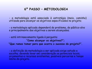 6º PASSO – METODOLOGIA
- a metodologia está associada à estratégia (meio, caminho)
utilizada para alcançar os objetivos especificados no projeto;
- a metodologia aplicada dependerá do problema, do público-alvo
e principalmente dos objetivos a serem alcançados;
- está intrinsecamente ligada à pergunta:
“Como alcançar os objetivos?”;
“Que rumos tomar para que ocorra o sucesso do projeto?”.
- a definição da metodologia a ser aplicada exige estudo e
escolha; devendo levar em consideração os potenciais locais,
orçamentos e recursos existentes, possíveis parcerias e tempo
limite do projeto.
 