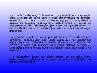 - no texto “metodologia” deverá ser apresentada uma explicação
clara e exata de como será a ação desenvolvida no projeto,
indicando o material a ser utilizado, equipe de executivos e
divisão do trabalho, público-alvo, instrumentos e formas de
levantamento de informação (no caso de questionários ou
entrevistas) e/ou de atividades (no caso de ações em educação
ambiental);
- a metodologia aplicada ao projeto não tem caráter estático nem
inflexível, podendo ser modificada assim que for constatado
algum tipo de deficiência, tanto durante a aplicação da
estratégia como nos primeiros resultados obtidos por ela, ou
seja, pode ser melhorada durante qualquer etapa do processo de
aplicação;
- é necessário fazer um planejamento de avaliação desta
metodologia e aplicá-la periodicamente, após a obtenção dos
primeiros resultados.
 