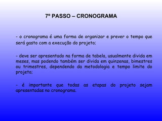 7º PASSO – CRONOGRAMA
- o cronograma é uma forma de organizar e prever o tempo que
será gasto com a execução do projeto;
- deve ser apresentado na forma de tabela, usualmente divida em
meses, mas podendo também ser divida em quinzenas, bimestres
ou trimestres, dependendo da metodologia e tempo limite do
projeto;
- é importante que todas as etapas do projeto sejam
apresentadas no cronograma.
 
