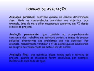 FORMAS DE AVALIAÇÃO
Avaliação periódica: acontece quando se conclui determinada
fase; Mede as consequências previstas nos objetivos, por
exemplo, área de mata ciliar recuperada aumentou em 7% desde
o início do projeto;
Avaliação permanente: que consiste no acompanhamento
constante dos trabalhos em períodos curtos, a tempo de propor
soluções alternativas aos problemas que vão surgindo. Por
exemplo, mensalmente verificar o nº de alunos que se envolveram
no projeto de recuperação da mata ciliar da escola;
Avaliação final: que acontece algum tempo após o término do
projeto, quando as atividades foram concluídas, por exemplo,
melhoria da qualidade da água.
 