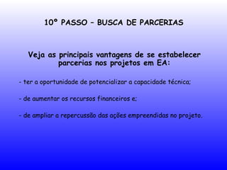 10º PASSO – BUSCA DE PARCERIAS
Veja as principais vantagens de se estabelecer
parcerias nos projetos em EA:
- ter a oportunidade de potencializar a capacidade técnica;
- de aumentar os recursos financeiros e;
- de ampliar a repercussão das ações empreendidas no projeto.
 