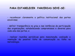 PARA ESTABELECER PARCERIAS DEVE-SE:
- reconhecer claramente a política institucional das partes
envolvidas;
- definir transparência no grau e nas instâncias de participação
das organizações, estabelecendo compromissos e deveres para
cada uma das partes, e
- realizar reuniões periódicas para manutenção, avaliação e
resolução de possível falta de comunicação ou falha na
metodologia.
 
