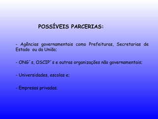 POSSÍVEIS PARCERIAS:
- Agências governamentais como Prefeituras, Secretarias de
Estado ou da União;
- ONG´s, OSCIP´s e outras organizações não governamentais;
- Universidades, escolas e;
- Empresas privadas.
 