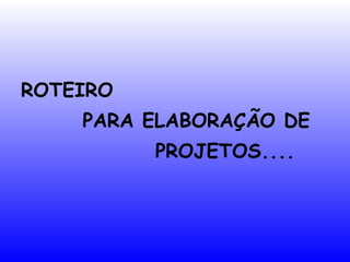 ROTEIRO
PARA ELABORAÇÃO DE
PROJETOS....
 