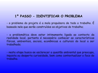 1º PASSO - IDENTIFICAR O PROBLEMA
- o problema do projeto é a mola propulsora de todo o trabalho. É
baseado nele que serão construídos os objetivos do trabalho;
- a problemática deve estar intimamente ligada ao contexto da
realidade local, portanto é necessário conhecer as características
físicas, ambientais, sociais, econômicas e culturais do local a ser
trabalhado;
- nesta etapa busca-se esclarecer a questão ambiental que preocupa,
inquieta ou desperta curiosidade, bem como contextualizar o foco do
trabalho.
 