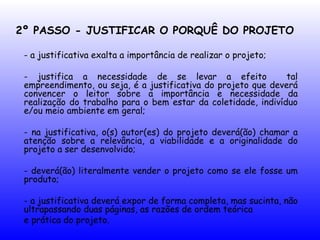 2º PASSO - JUSTIFICAR O PORQUÊ DO PROJETO
- a justificativa exalta a importância de realizar o projeto;
- justifica a necessidade de se levar a efeito tal
empreendimento, ou seja, é a justificativa do projeto que deverá
convencer o leitor sobre a importância e necessidade da
realização do trabalho para o bem estar da coletidade, indivíduo
e/ou meio ambiente em geral;
- na justificativa, o(s) autor(es) do projeto deverá(ão) chamar a
atenção sobre a relevância, a viabilidade e a originalidade do
projeto a ser desenvolvido;
- deverá(ão) literalmente vender o projeto como se ele fosse um
produto;
- a justificativa deverá expor de forma completa, mas sucinta, não
ultrapassando duas páginas, as razões de ordem teórica
e prática do projeto.
 