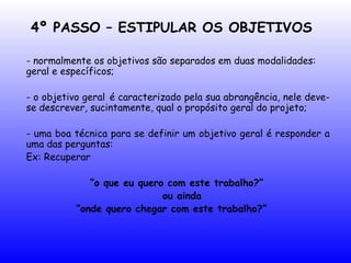 4º PASSO – ESTIPULAR OS OBJETIVOS
- normalmente os objetivos são separados em duas modalidades:
geral e específicos;
- o objetivo geral é caracterizado pela sua abrangência, nele deve-
se descrever, sucintamente, qual o propósito geral do projeto;
- uma boa técnica para se definir um objetivo geral é responder a
uma das perguntas:
Ex: Recuperar
“o que eu quero com este trabalho?”
ou ainda
“onde quero chegar com este trabalho?”
 