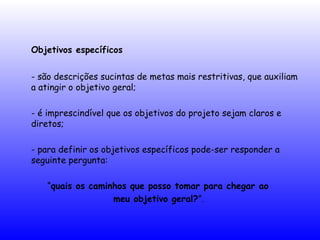 Objetivos específicos
- são descrições sucintas de metas mais restritivas, que auxiliam
a atingir o objetivo geral;
- é imprescindível que os objetivos do projeto sejam claros e
diretos;
- para definir os objetivos específicos pode-ser responder a
seguinte pergunta:
“quais os caminhos que posso tomar para chegar ao
meu objetivo geral?”.
 
