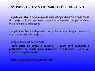 5º PASSO - IDENTIFICAR O PÚBLICO-ALVO
- o público-alvo é aquele que se quer atingir durante a realização
do projeto. Pode ser uma comunidade escolar ou parte dela,
incluindo-se na categoria;
- o público-alvo vai depender do problema que se quer resolver
com a execução do projeto;
- respondendo às perguntas:
“para quem se dirige o projeto?”, “quem está causando o
problema?” ou “quem pode minimizar o problema?” você vai
encontrar o público alvo;
- liste o público-alvo do seu projeto.
 