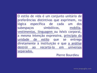 O estilo de vida é um conjunto unitário de preferências distintivas que exprimem, na lógica específica de cada um dos subespaços simbólicos, mobília, vestimentas, linguagem ou héxiscorporal, a mesma intenção expressiva, princípio da unidade de estilo que se entrega diretamente à instituição e que a análise destrói ao recortá-lo em universos separados. Pierre Bourdieu