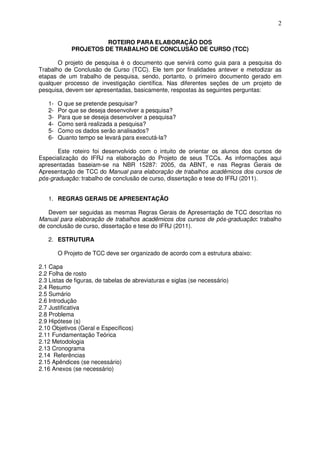 2
ROTEIRO PARA ELABORAÇÃO DOS
PROJETOS DE TRABALHO DE CONCLUSÃO DE CURSO (TCC)
O projeto de pesquisa é o documento que servirá como guia para a pesquisa do
Trabalho de Conclusão de Curso (TCC). Ele tem por finalidades antever e metodizar as
etapas de um trabalho de pesquisa, sendo, portanto, o primeiro documento gerado em
qualquer processo de investigação científica. Nas diferentes seções de um projeto de
pesquisa, devem ser apresentadas, basicamente, respostas às seguintes perguntas:
1- O que se pretende pesquisar?
2- Por que se deseja desenvolver a pesquisa?
3- Para que se deseja desenvolver a pesquisa?
4- Como será realizada a pesquisa?
5- Como os dados serão analisados?
6- Quanto tempo se levará para executá-la?
Este roteiro foi desenvolvido com o intuito de orientar os alunos dos cursos de
Especialização do IFRJ na elaboração do Projeto de seus TCCs. As informações aqui
apresentadas baseiam-se na NBR 15287: 2005, da ABNT, e nas Regras Gerais de
Apresentação de TCC do Manual para elaboração de trabalhos acadêmicos dos cursos de
pós-graduação: trabalho de conclusão de curso, dissertação e tese do IFRJ (2011).
1. REGRAS GERAIS DE APRESENTAÇÃO
Devem ser seguidas as mesmas Regras Gerais de Apresentação de TCC descritas no
Manual para elaboração de trabalhos acadêmicos dos cursos de pós-graduação: trabalho
de conclusão de curso, dissertação e tese do IFRJ (2011).
2. ESTRUTURA
O Projeto de TCC deve ser organizado de acordo com a estrutura abaixo:
2.1 Capa
2.2 Folha de rosto
2.3 Listas de figuras, de tabelas de abreviaturas e siglas (se necessário)
2.4 Resumo
2.5 Sumário
2.6 Introdução
2.7 Justificativa
2.8 Problema
2.9 Hipótese (s)
2.10 Objetivos (Geral e Específicos)
2.11 Fundamentação Teórica
2.12 Metodologia
2.13 Cronograma
2.14 Referências
2.15 Apêndices (se necessário)
2.16 Anexos (se necessário)
 
