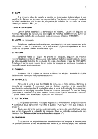 3
2.1 CAPA
É a primeira folha do trabalho e contém as informações indispensáveis à sua
identificação. Devem ser seguidas as mesmas indicações do Manual para elaboração de
trabalhos acadêmicos dos cursos de pós-graduação: trabalho de conclusão de curso,
dissertação e tese do IFRJ (2011).
2.2 FOLHA DE ROSTO
Contém partes essenciais à identificação do trabalho. Devem ser seguidas as
mesmas indicações do Manual para elaboração de trabalhos acadêmicos dos cursos de
pós-graduação: trabalho de conclusão de curso, dissertação e tese do IFRJ (2011).
2.3 LISTAS (se necessário)
Relacionam os elementos ilustrativos na mesma ordem que se apresentam no texto,
designados por seu tipo e número, com a indicação da página correspondente. As listas
podem ser de figuras, tabelas, abreviaturas e siglas.
2.4 RESUMO
Condensa todas as etapas do projeto de pesquisa, seguindo as mesmas
recomendações descritas no Manual para elaboração de trabalhos acadêmicos dos cursos
de pós-graduação: trabalho de conclusão de curso, dissertação e tese do IFRJ (2011).
Entretanto, tratando-se do resumo de um projeto de pesquisa, as seções de resultados e
conclusão não serão apresentadas.
2.5 SUMÁRIO
Elaborado com o objetivo de facilitar a consulta ao Projeto. Enuncia os tópicos
desenvolvidos no Projeto e as páginas respectivas.
2.6 INTRODUÇÃO
Apresenta o tema e sua delimitação de forma que o leitor consiga identificar o
contexto da pesquisa. É necessário que se definam conceitos e se apresentem
sucintamente conhecimentos já produzidos sobre o tema. A Introdução deve responder,
basicamente, as seguintes perguntas: O que se pretende pesquisar? Por que se deseja
desenvolver a pesquisa? Que linhas teóricas ou autores servirão de base para a pesquisa?
O que se sabe sobre o tema? Como a pesquisa será realizada?
2.7 JUSTIFICATIVA
O pesquisador defende a realização da pesquisa, demonstrando a importância dela.
A justificativa deve apresentar respostas à questão POR QUÊ? (Por que executar o
projeto?).
Deve expor, de forma sucinta, porém completa, as razões de ordem teórica e prática
que tornam importante a realização da pesquisa. Deve ser redigida objetivamente com
frases do tipo “Esta pesquisa torna-se importante porque ...”.
2.8 PROBLEMA
É a questão a ser respondida com o desenvolvimento da pesquisa. A formulação de
um problema científico é uma das tarefas mais difíceis e, ao mesmo tempo, uma das mais
 