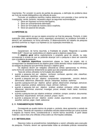 4
importantes. Por consistir no ponto de partida da pesquisa, a definição do problema deve
ser fruto de revisão bibliográfica e de reflexão do autor.
Formular um problema científico implica determinar com precisão o foco central da
investigação, sendo, portanto, necessário seguir as seguintes recomendações:
1- Deve ser expresso na forma interrogativa;
2- Deve ser suficientemente delimitado;
3- Deve ser formulado de maneira clara e explícita;
4- Deve ser passível de solução.
2.9 HIPÓTESE (S)
Corresponde(m) ao que se espera encontrar ao final da pesquisa. Portanto, é (são)
suposição (ões) apresentada(s) como resposta(s) provisória(s) ao problema formulado e
deve(m) ser expressa(s) na forma afirmativa. O desenvolvimento do trabalho de pesquisa
permitirá confirmar ou negar a (s) hipótese (s) (ou suposição) levantada (s).
2.10 OBJETIVOS
Caracterizam, de forma resumida, a finalidade do projeto. Responde à questão
PARA QUÊ? Devem ser subdivididos em objetivo geral e objetivos específicos.
O objetivo geral define explicitamente o propósito geral do estudo, ou seja,
corresponde à síntese do que se pretende alcançar com a pesquisa e deve ser coerente
com o problema da pesquisa.
Os objetivos específicos caracterizam etapas ou fases do projeto, isto é,
correspondem ao desdobramento do objetivo geral. Estes deverão indicar exatamente quais
as estapas da pesquisa que permitirão alcançar o objetivo geral.
Os objetivos devem ser redigidos utilizando-se verbos operacionais no infinitivo,
como forma de caracterizar diretamente as ações que são propostas pelo projeto.
Tipos de verbos utilizados na formulação dos objetivos:
• quando a pesquisa tem por objetivo conhecer: conhecer, apontar, citar, classificar,
definir, descrever, identificar, reconhecer, relatar;
• quando a pesquisa tem por objetivo compreender: compreender, concluir, deduzir,
demonstrar, determinar, diferenciar, discutir, interpretar, localizar, reafirmar;
• quando a pesquisa tem por objetivo aplicar: aplicar, desenvolver, empregar, estruturar,
operar, organizar, praticar, selecionar, traçar, otimizar, melhorar;
• quando a pesquisa tem por objetivo analisar: analisar, comparar, criticar, debater,
diferenciar, discriminar, examinar, investigar, provar, ensaiar, medir, testar, monitorar,
experimentar;
• quando a pesquisa tem por objetivo sintetizar: sintetizar, compor, construir, documentar,
especificar, esquematizar, formular, produzir, propor, reunir;
• quando a pesquisa tem por objetivo avaliar: avaliar, argumentar, contrastar, decidir,
escolher, estimar, julgar, medir, selecionar.
2. 11 FUNDAMENTAÇÃO TEÓRICA
Corresponde ao quadro teórico do projeto e, portanto, deve apresentar o estado da
arte do tema. Deverão ser expostos e analisados estudos desenvolvidos por outros autores
a respeito do mesmo tema, considerando-se o recorte teórico escolhido. A partir desse
material, o aluno fará uma reflexão crítica sobre as informações coletadas.
2.12 METODOLOGIA
Descreve todos os procedimentos metodológicos a serem utilizados para execução
da pesquisa. Portanto, devem ser apresentadas todas as atividades práticas necessárias
 