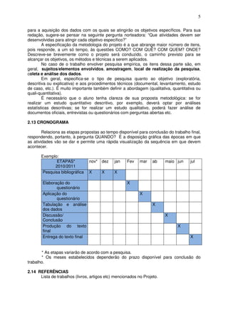 5
para a aquisição dos dados com os quais se atingirão os objetivos específicos. Para sua
redação, sugere-se pensar na seguinte pergunta norteadora: “Que atividades devem ser
desenvolvidas para atingir cada objetivo específico?”
A especificação da metodologia do projeto é a que abrange maior número de itens,
pois responde, a um só tempo, às questões COMO? COM QUÊ? COM QUEM? ONDE?
Descreve-se brevemente como o projeto será conduzido, o caminho previsto para se
alcançar os objetivos, os métodos e técnicas a serem aplicados.
No caso de o trabalho envolver pesquisa empírica, os itens dessa parte são, em
geral, sujeitos/elementos envolvidos, amostragem, local de realização da pesquisa,
coleta e análise dos dados.
Em geral, especifica-se o tipo de pesquisa quanto ao objetivo (exploratória,
descritiva ou explicativa) e aos procedimentos técnicos (documental, levantamento, estudo
de caso, etc.). É muito importante também definir a abordagem (qualitativa, quantitativa ou
quali-quantitativa).
É necessário que o aluno tenha clareza de sua proposta metodológica: se for
realizar um estudo quantitativo descritivo, por exemplo, deverá optar por análises
estatísticas descritivas; se for realizar um estudo qualitativo, poderá fazer análise de
documentos oficiais, entrevistas ou questionários com perguntas abertas etc.
2.13 CRONOGRAMA
Relaciona as etapas propostas ao tempo disponível para conclusão do trabalho final,
respondendo, portanto, à pergunta QUANDO? É a disposição gráfica das épocas em que
as atividades vão se dar e permite uma rápida visualização da sequência em que devem
acontecer.
Exemplo:
ETAPAS*
2010/2011
nov* dez jan Fev mar ab maio jun jul
Pesquisa bibliográfica X X X
Elaboração do
questionário
X
Aplicação do
questionário
X
Tabulação e análise
dos dados
X
Discussão/
Conclusão
X
Produção do texto
final
X
Entrega do texto final X
* As etapas variarão de acordo com a pesquisa.
* Os meses estabelecidos dependerão do prazo disponível para conclusão do
trabalho.
2.14 REFERÊNCIAS
Lista de trabalhos (livros, artigos etc) mencionados no Projeto.
 