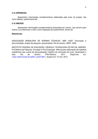 6
2.15 APÊNDICES
Apresentam informações complementares elaboradas pelo autor do projeto, tais
como tabelas, questionários etc.
2.16 ANEXOS
Apresentam informações complementares produzidas por outrem, que servem para
ilustrar ou fundamentar o texto, como respostas de questionários, textos etc.
Referências
ASSOCIAÇÃO BRASILEIRA DE NORMAS TÉCNICAS. NBR 15287: informação e
documentação: projeto de pesquisa: apresentação. Rio de Janeiro, ABNT, 2005.
INSTITUTO FEDERAL DE EDUCAÇÃO, CIÊNCIA E TECNOLOGIA DO RIO DE JANEIRO.
Pró-Reitoria de Pesquisa, Inovação e Pós-Graduação. Manual para elaboração de trabalhos
acadêmicos dos cursos de pós-graduação: trabalho de conclusão de curso, dissertação e
tese. Rio de Janeiro: IFRJ-Reitoria, 2011. Disponível em:
<http://www.ifrj.edu.br/webfm_send/1691>. Acesso em: 10 mar. 2012.
 