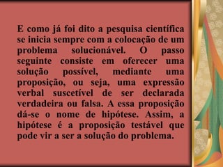 E como já foi dito a pesquisa científica
se inicia sempre com a colocação de um
problema solucionável. O passo
seguinte consiste em oferecer uma
solução possível, mediante uma
proposição, ou seja, uma expressão
verbal suscetível de ser declarada
verdadeira ou falsa. A essa proposição
dá-se o nome de hipótese. Assim, a
hipótese é a proposição testável que
pode vir a ser a solução do problema.
 