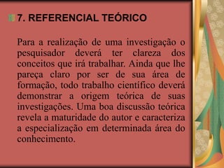 7. REFERENCIAL TEÓRICO
Para a realização de uma investigação o
pesquisador deverá ter clareza dos
conceitos que irá trabalhar. Ainda que lhe
pareça claro por ser de sua área de
formação, todo trabalho científico deverá
demonstrar a origem teórica de suas
investigações. Uma boa discussão teórica
revela a maturidade do autor e caracteriza
a especialização em determinada área do
conhecimento.
 