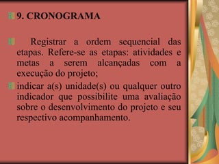 9. CRONOGRAMA
Registrar a ordem sequencial das
etapas. Refere-se as etapas: atividades e
metas a serem alcançadas com a
execução do projeto;
indicar a(s) unidade(s) ou qualquer outro
indicador que possibilite uma avaliação
sobre o desenvolvimento do projeto e seu
respectivo acompanhamento.
 