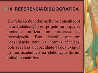 10. REFERÊNCIA BIBLIOGRÁFICA
É a relação de todos os livros consultados
para a elaboração do projeto ou o que se
pretende utilizar no processo de
investigação. Esta deverá estar em
consonância com as normas técnicas,
pois revelará a capacidade básica exigida
de um acadêmico na elaboração de um
trabalho científico.
 