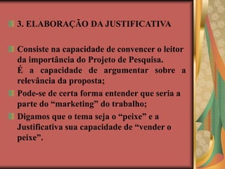 3. ELABORAÇÃO DA JUSTIFICATIVA
Consiste na capacidade de convencer o leitor
da importância do Projeto de Pesquisa.
É a capacidade de argumentar sobre a
relevância da proposta;
Pode-se de certa forma entender que seria a
parte do “marketing” do trabalho;
Digamos que o tema seja o “peixe” e a
Justificativa sua capacidade de “vender o
peixe”.
 
