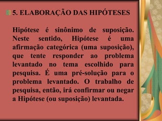 5. ELABORAÇÃO DAS HIPÓTESES
Hipótese é sinônimo de suposição.
Neste sentido, Hipótese é uma
afirmação categórica (uma suposição),
que tente responder ao problema
levantado no tema escolhido para
pesquisa. É uma pré-solução para o
problema levantado. O trabalho de
pesquisa, então, irá confirmar ou negar
a Hipótese (ou suposição) levantada.
 