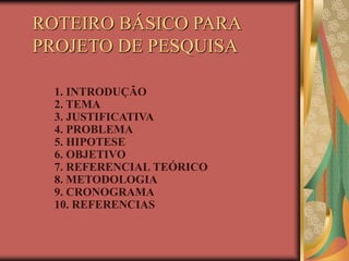 ROTEIRO BÁSICO PARA
PROJETO DE PESQUISA
1. INTRODUÇÃO
2. TEMA
3. JUSTIFICATIVA
4. PROBLEMA
5. HIPOTESE
6. OBJETIVO
7. REFERENCIAL TEÓRICO
8. METODOLOGIA
9. CRONOGRAMA
10. REFERENCIAS
 