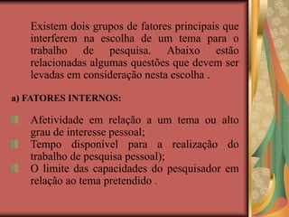 Existem dois grupos de fatores principais que
interferem na escolha de um tema para o
trabalho de pesquisa. Abaixo estão
relacionadas algumas questões que devem ser
levadas em consideração nesta escolha .
a) FATORES INTERNOS:
Afetividade em relação a um tema ou alto
grau de interesse pessoal;
Tempo disponível para a realização do
trabalho de pesquisa pessoal);
O limite das capacidades do pesquisador em
relação ao tema pretendido .
 