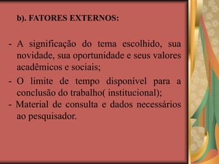 b). FATORES EXTERNOS:
- A significação do tema escolhido, sua
novidade, sua oportunidade e seus valores
acadêmicos e sociais;
- O limite de tempo disponível para a
conclusão do trabalho( institucional);
- Material de consulta e dados necessários
ao pesquisador.
 