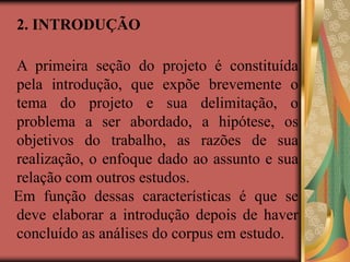 2. INTRODUÇÃO
A primeira seção do projeto é constituída
pela introdução, que expõe brevemente o
tema do projeto e sua delimitação, o
problema a ser abordado, a hipótese, os
objetivos do trabalho, as razões de sua
realização, o enfoque dado ao assunto e sua
relação com outros estudos.
Em função dessas características é que se
deve elaborar a introdução depois de haver
concluído as análises do corpus em estudo.
 