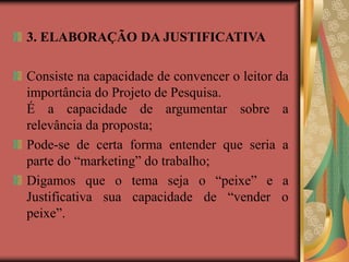 3. ELABORAÇÃO DA JUSTIFICATIVA
Consiste na capacidade de convencer o leitor da
importância do Projeto de Pesquisa.
É a capacidade de argumentar sobre a
relevância da proposta;
Pode-se de certa forma entender que seria a
parte do “marketing” do trabalho;
Digamos que o tema seja o “peixe” e a
Justificativa sua capacidade de “vender o
peixe”.
 