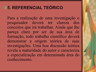 5. REFERENCIAL TEÓRICO
Para a realização de uma investigação o
pesquisador deverá ter clareza dos
conceitos que irá trabalhar. Ainda que lhe
pareça claro por ser de sua área de
formação, todo trabalho científico deverá
demonstrar a origem teórica de suas
investigações. Uma boa discussão teórica
revela a maturidade do autor e caracteriza
a especialização em determinada área do
conhecimento.
 