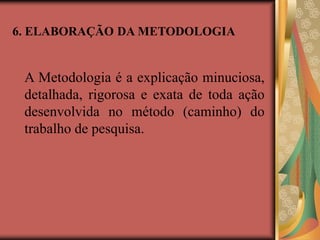 6. ELABORAÇÃO DA METODOLOGIA
A Metodologia é a explicação minuciosa,
detalhada, rigorosa e exata de toda ação
desenvolvida no método (caminho) do
trabalho de pesquisa.
 