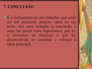 7. CONCLUSÃO
É o fechamento de um trabalho, que pode
ser um processo, projeto, ideia ou um
texto. Em uma redação, a conclusão é
uma das partes mais importantes, por ser
o momento de finalizar o que foi
desenvolvido no conteúdo e reforçar a
ideia principal.
 