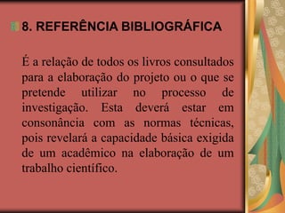 8. REFERÊNCIA BIBLIOGRÁFICA
É a relação de todos os livros consultados
para a elaboração do projeto ou o que se
pretende utilizar no processo de
investigação. Esta deverá estar em
consonância com as normas técnicas,
pois revelará a capacidade básica exigida
de um acadêmico na elaboração de um
trabalho científico.
 