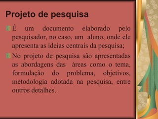 Projeto de pesquisa
É um documento elaborado pelo
pesquisador, no caso, um aluno, onde ele
apresenta as ideias centrais da pesquisa;
No projeto de pesquisa são apresentadas
as abordagens das áreas como o tema,
formulação do problema, objetivos,
metodologia adotada na pesquisa, entre
outros detalhes.
 