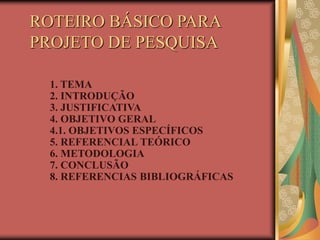 ROTEIRO BÁSICO PARA
PROJETO DE PESQUISA
1. TEMA
2. INTRODUÇÃO
3. JUSTIFICATIVA
4. OBJETIVO GERAL
4.1. OBJETIVOS ESPECÍFICOS
5. REFERENCIAL TEÓRICO
6. METODOLOGIA
7. CONCLUSÃO
8. REFERENCIAS BIBLIOGRÁFICAS
 