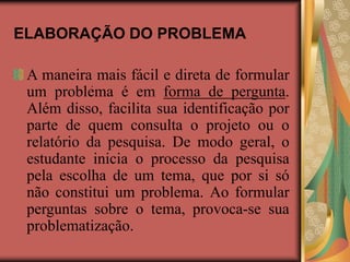 ELABORAÇÃO DO PROBLEMA
A maneira mais fácil e direta de formular
um problema é em forma de pergunta.
Além disso, facilita sua identificação por
parte de quem consulta o projeto ou o
relatório da pesquisa. De modo geral, o
estudante inicia o processo da pesquisa
pela escolha de um tema, que por si só
não constitui um problema. Ao formular
perguntas sobre o tema, provoca-se sua
problematização.
.
 