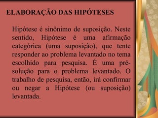 ELABORAÇÃO DAS HIPÓTESES
Hipótese é sinônimo de suposição. Neste
sentido, Hipótese é uma afirmação
categórica (uma suposição), que tente
responder ao problema levantado no tema
escolhido para pesquisa. É uma pré-
solução para o problema levantado. O
trabalho de pesquisa, então, irá confirmar
ou negar a Hipótese (ou suposição)
levantada.
 