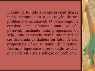E como já foi dito a pesquisa científica se
inicia sempre com a colocação de um
problema solucionável. O passo seguinte
consiste em oferecer uma solução
possível, mediante uma proposição, ou
seja, uma expressão verbal suscetível de
ser declarada verdadeira ou falsa. A essa
proposição dá-se o nome de hipótese.
Assim, a hipótese é a proposição testável
que pode vir a ser a solução do problema.
 